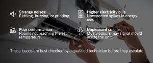 • Strange noises: Rattling, buzzing, or grinding. • Poor performance: Rooms not reaching the set temperature. • Higher electricity bills: Unexpected spikes in energy use. • Unpleasant smells: Musty odours may signal mould inside the unit. These issues are best checked by a qualified technician before they escalate.